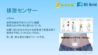 排泄センサー
Dfree
世界初排泄予知ウェラブル機器
発売は2016年4月と言われている。
お腹に貼りおなかのなかを超音波で見張る事で
排泄を予知してくれるというもの。
尿、便、尿＆便の３種がリリース予定。
 