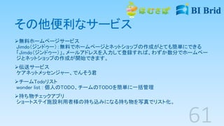 その他便利なサービス
無料ホームページサービス
Jimdo（ジンドゥー）：無料でホームページとネットショップの作成がとても簡単にできる
「Jimdo（ジンドゥー）」。メールアドレスを入力して登録すれば、わずか数分でホームペー
ジとネットショップの作成が開始できます。
伝送サービス
ケアネットメッセンジャー、でんそう君
チームTodoリスト
wonder list : 個人のTODO、チームのTODOを簡単に一括管理
持ち物チェックアプリ
ショートステイ施設利用者様の持ち込みになる持ち物を写真でリスト化。
 