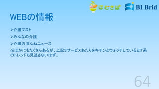 WEBの情報
介護マスト
みんなの介護
介護のほんねニュース
※ほかにもたくさんあるが、上記３サービスあたりをキチンとウォッチしているとIT系
のトレンドも見逃さないはず。
 