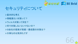 セキュリティについて
基本的な考え
情報漏えい対策って？
ウィルス対策って何を？
何で対策しないといけないの？
SI会社の提案が高額！最低限の対策は？
大事なのは気持ちです
 