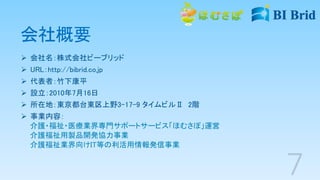 会社概要
 会社名：株式会社ビーブリッド
 URL：http://bibrid.co.jp
 代表者：竹下康平
 設立：2010年7月16日
 所在地：東京都台東区上野3-17-9 タイムビルⅡ 2階
 事業内容：
介護・福祉・医療業界専門サポートサービス「ほむさぽ」運営
介護福祉用製品開発協力事業
介護福祉業界向けIT等の利活用情報発信事業
 