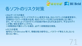 各ソフトのリスク対策
Webサービスの場合
基本的にはIDとパスワードでログインし使用する為、IDとパスワードの厳重管理や、
定期的なパスワード変更が必須。他のパスワードと同じものを使用しない様に。
また、サービスによってはログインの記録が取れるものもあるので、不正なログイ
ンが無い事を定期チェックする。
二段階認証が備わっている場合、必ず二段階認証を実施。
PCでの管理
暗号化ソフト(Bitrocker等)で、情報を極力暗号化し、パスワード等を入力しないと
見えない様に。
 