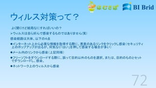 ウィルス対策って？
よく聞くけど結局なにすればいいの？
ウィルスは自ら好んで感染するものではありません(笑)
感染経路は大体、以下の４点
インターネット上から必要な情報を取得する際に、悪意のあるリンクをクリックし感染（セキュリティ
上のポップアップが出るが、何気なく「はい」を押して感染する場合が多い）
メール内のリンクから感染（上記同様）
フリーソフトをダウンロードする際に、誤って目的以外のものを選択、または、目的のものとセット
でダウンロードし、感染。
ネットワーク上のウィルスから感染
 
