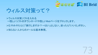 ウィルス対策って？
ウィルス対策ソフトを入れる
→怪しいソフトのダウンロードや怪しいWebページをブロックします。
むやみやたらに「実行しますか？→はい」としない。迷ったら「いいえ」ボタン。
知らない人からのメールは基本無視。
 