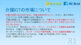 介護ICTの市場について
介護の分野におけるICT化も、今後は求められていく。ただし、我々が机の
上でパソコンを使う感覚とは全く異なる。
介護の現場には、介護される高齢者がいて、介護する人の手は濡れていたり
汚れていたりする。そのような環境でパソコンのキーボードを打つというわ
けにはいかない。
こうした中で、例えばヒューマン・マシン・インタフェース関連の技術が進
歩すれば、介護ICT市場が伸びていく可能性がある。
キーボードではなく、タッチ・パネルや音声認識、さらには脳波を機器への
入力や操作に使えるようになれば、介護にICTを活用しやすくなる。
(引用：日経デジタルヘルス)
 