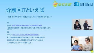 介護×ITといえば
「介護 IT」または「IT 介護」Google、Yahooで検索してみると・・・
１位
gihyo.jp http://gihyo.jp/news/report/01/cross2015/0004
「超高齢化社会到来！介護の現状とこれから我々IT業が出来る事とは？」
レポート
２位
ASCII.jp http://ascii.jp/elem/000/000/942/942946/
全人口の4割がお年寄りになる日本で「介護×IT」は絶対必要！
超高齢化時代を迎えた介護業界のIT化は「やりがい」がある
12，14位も私（ビーブリッド）に関するもの
 