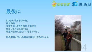 最後に
じいさんばあさんの為、
自分の為、
今まで培ってきた技術や能力を
生かしてみようという方
は意外と身の回りにいるもんです。
他の業界と交わる機会を検討してみましょう。
 