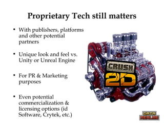 Proprietary Tech still matters
• With publishers, platforms
and other potential
partners
• Unique look and feel vs.
Unity or Unreal Engine
• For PR & Marketing
purposes
• Even potential
commercialization &
licensing options (id
Software, Crytek, etc.)
 