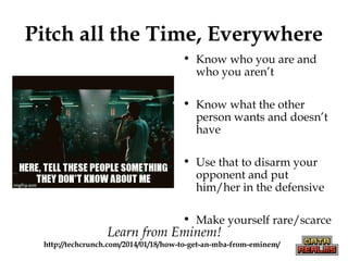 Pitch all the Time, Everywhere
• Know who you are and
who you aren’t
• Know what the other
person wants and doesn’t
have
• Use that to disarm your
opponent and put
him/her in the defensive
• Make yourself rare/scarce
Learn from Eminem!
http://techcrunch.com/2014/01/18/how-to-get-an-mba-from-eminem/
 