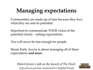 Managing expectations
• Communities are made up of fans because they love
what they see and its potential.
• Important to communicate YOUR vision of the
potential clearly - setting expectations.
• You will never be fast enough for people.
• Steam Early Access is about managing all of these
expectations and more.
Watch Jeroen’s talk on the launch of The Flock:
https://www.youtube.com/watch?v=AbqMjCPmaa8
 