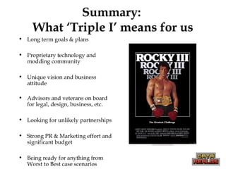 Summary:
What ‘Triple I’ means for us
• Long term goals & plans
• Proprietary technology and
modding community
• Unique vision and business
attitude
• Advisors and veterans on board
for legal, design, business, etc.
• Looking for unlikely partnerships
• Strong PR & Marketing effort and
significant budget
• Being ready for anything from
Worst to Best case scenarios
 