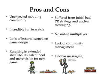 Pros and Cons
• Unexpected modding
community
• Incredibly fun to watch
• Lot’s of lessons learned on
game design
• Resulting in extended
shelf life, HR talent pool
and more vision for next
game
• Suffered from initial bad
PR strategy and unclear
messaging.
• No online multiplayer
• Lack of community
management
• Unclear messaging
 