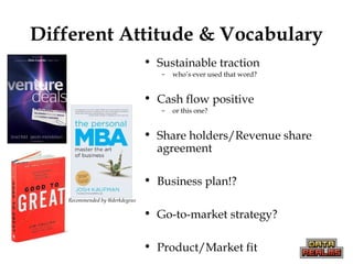 Different Attitude & Vocabulary
• Sustainable traction
– who’s ever used that word?
• Cash flow positive
– or this one?
• Share holders/Revenue share
agreement
• Business plan!?
• Go-to-market strategy?
• Product/Market fit
Recommended by @derkdegeus
 