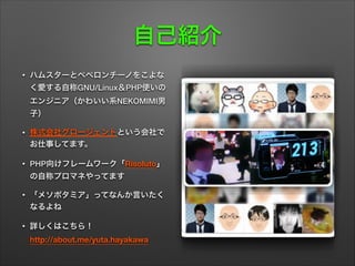 自己紹介
• ハムスターとペペロンチーノをこよな
く愛する自称GNU/Linux＆PHP使いの
エンジニア（かわいい系NEKOMIMI男
子）
• 株式会社グロージェントという会社で
お仕事してます。
• PHP向けフレームワーク「Risoluto」
の自称プロマネやってます
• 「メソポタミア」ってなんか言いたく
なるよね
• 詳しくはこちら！ 
http://about.me/yuta.hayakawa
 