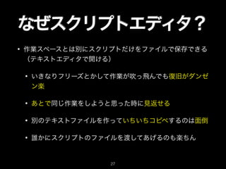 なぜスクリプトエディタ？
• 作業スペースとは別にスクリプトだけをファイルで保存できる
（テキストエディタで開ける）
• いきなりフリーズとかして作業が吹っ飛んでも復旧がダンゼ
ン楽
• あとで同じ作業をしようと思った時に見返せる
• 別のテキストファイルを作っていちいちコピペするのは面倒
• 誰かにスクリプトのファイルを渡してあげるのも楽ちん
27
 