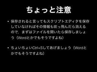 ちょっと注意
• 保存されると言ってもスクリプトエディタを保存
していなければその情報も吹っ飛んだら消える
ので，まずはファイルを開いたら保存しましょ
う（Wordとかでもそうですよね）
• ちょいちょいCtrl+Sしてあげましょう（Wordと
かでもそうですよね）
 