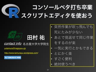 コンソールベタ打ち卒業
スクリプトエディタを使おう
contact info
田村 祐
名古屋大学大学院生
yutamura@nagoya-u.jp
http://www.tamurayu.wordpress.com/
31
• 突然作業が吹っ飛んでも
死にたみが少ない
• あとで見返せて同じ作業
をするのが楽
• 一気に実行とかもできる
• とにかく楽
• すごく便利
• 絶対使うべき
 