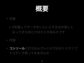 概要
• 対象
• Rを触ってデータをいじいじするのが楽しく
なってきたあたりのそこのあなたです
• 内容
• コンソールに打ち込んでいくのではなくスクリプ
トエディタ使ってみませんか
5
 