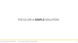 SHIP IT! FAST PRODUCT DEVELOPMENTBERATUNG JUDITH ANDRESEN 12
CONSIDER THE COMPLEXITY COSTS!
„The work of implementing a feature initially
is often a tiny fraction of the work to support
that feature over the lifetime of a product [...]“
Source: The One Cost Engineers and Product Managers Don't Consider
 