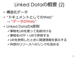 Linked Dataの概要 (2)
• 構造化データ
• “ドキュメントとしてのWeb”
→ “データのWeb”
• Linked Dataの4原則
事物をURIを使って名前付ける
事物をHTTP + URIで参照する
URIを参照した...