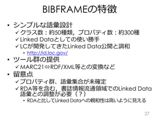 BIBFRAMEの特徴
• シンプルな語彙設計
 クラス数：約50種類，プロパティ数：約300種
 Linked Dataとしての使い勝手
 LCが開発してきたLinked Data公開と調和
• http://id.loc.gov/
•...