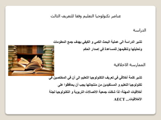 ‫الدراسة‬
‫المعلوما‬ ‫جمع‬ ‫بهدف‬ ‫الكيفي‬ ‫و‬ ‫الكمي‬ ‫البحث‬ ‫عملية‬ ‫الى‬ ‫الدراسة‬ ‫تشير‬‫ت‬
‫وتنظيمها‬ ‫وتحليلها‬,‫الحكم‬ ‫إصدار‬ ‫في‬ ‫للمساعدة‬
‫الثالث‬ ‫للتعريف‬ ‫وفقا‬ ‫التعليم‬ ‫تكنولوجيا‬ ‫عناصر‬
‫االخالقية‬ ‫الممارسة‬
‫الم‬ ‫في‬ ‫أن‬ ‫الى‬ ‫التعليم‬ ‫التكنولوجيا‬ ‫تعريف‬ ‫في‬ ‫أخالقي‬ ‫كلمة‬ ‫تشير‬‫في‬ ‫ختصين‬
‫ع‬ ‫يحافظوا‬ ‫أن‬ ‫يجب‬ ‫منتجاتها‬ ‫من‬ ‫المستفيدين‬ ‫و‬ ‫التعليم‬ ‫تكنولوجيا‬‫لى‬
‫التكنولوج‬ ‫و‬ ‫التربوية‬ ‫االتصاالت‬ ‫جمعية‬ ‫شكلت‬ ‫لذا‬ ‫المهنة؛‬ ‫أخالقيات‬‫لجنة‬ ‫يا‬
‫األخالقيات‬...AECT
 