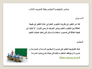‫ا‬‫لتسهيل‬
‫في‬ ‫التفكير‬ ‫إعادة‬ ‫إلى‬ ‫التعلم‬ ‫و‬ ‫التعليم‬ ‫نظريات‬ ‫في‬ ‫التطور‬ ‫أدى‬ ‫لقد‬‫طبيعة‬
‫التعلم‬ ‫و‬ ‫التعليم‬ ‫بين‬ ‫العالقة‬,‫ل‬ ‫األول‬ ‫الرسمي‬ ‫التعريف‬ ‫ويشير‬AECT‫إلى‬
‫ا‬ ‫عمليات‬ ‫تحكم‬ ‫التي‬ ‫الراسائل‬ ‫استخدام‬ ‫و‬ ‫تصميم‬ ‫في‬ ‫العالقة‬ ‫طبيعة‬‫لتعليم‬
‫التعليم‬
‫الممارس‬ ‫و‬ ‫الدراسة‬ ‫بين‬ ‫الربط‬ ‫ضرورة‬ ‫على‬ ‫التعليم‬ ‫تكنولوجيا‬ ‫تؤكد‬‫ة‬,‫و‬
‫المدرسة‬ ‫حدود‬ ‫خارج‬ ‫حياته‬ ‫في‬ ‫تعلمة‬ ‫ما‬ ‫المتعلم‬ ‫يتوظف‬ ‫أن‬ ‫ضرورة‬
(http://aau.ac.ae/ar/)
‫الثالث‬ ‫للتعريف‬ ‫وفقا‬ ‫التعليم‬ ‫تكنولوجيا‬ ‫عناصر‬
 