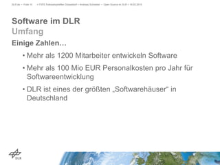 Einige Zahlen…
• Mehr als 1200 Mitarbeiter entwickeln Software
• Mehr als 100 Mio EUR Personalkosten pro Jahr für
Softwareentwicklung
• DLR ist eines der größten „Softwarehäuser“ in
Deutschland
> FSFE Fellowshiptreffen Düsseldorf > Andreas Schreiber • Open Source im DLR > 19.05.2015DLR.de • Folie 10
Software im DLR
Umfang
 