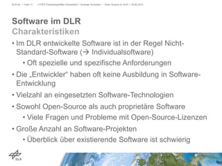 • Im DLR entwickelte Software ist in der Regel Nicht-
Standard-Software ( Individualsoftware)
• Oft spezielle und spezifische Anforderungen
• Die „Entwickler“ haben oft keine Ausbildung in Software-
Entwicklung
• Vielzahl an eingesetzten Software-Technologien
• Sowohl Open-Source als auch proprietäre Software
• Viele Fragen und Probleme mit Open-Source-Lizenzen
• Große Anzahl an Software-Projekten
• Überblick über existierende Software ist schwierig
> FSFE Fellowshiptreffen Düsseldorf > Andreas Schreiber • Open Source im DLR > 19.05.2015DLR.de • Folie 11
Software im DLR
Charakteristiken
 