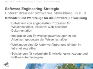 Methoden und Werkzeuge für die Software-Entwicklung
• Entwickeln von angepassten Prozessen für
Wissenschaftler, inklusive Web-basierter
Dokumentation
• Integration von Entwicklungswerkzeugen in die
Arbeitsumgebungen der Wissenschaftler
• Werkzeuge sind für jeden verfügbar und einfach im
Intranet zugreifbar
• Schulungen für verbreitete Entwicklungswerkzeuge und
Software-Technologien
> FSFE Fellowshiptreffen Düsseldorf > Andreas Schreiber • Open Source im DLR > 19.05.2015DLR.de • Folie 14
Software-Engineering-Strategie
Unterstützen der Software-Entwicklung im DLR
 