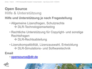 Hilfe und Unterstützung je nach Fragestellung
• Allgemeine Lizenzfragen, Schutzrechte
 DLR-Technologiemarketing
• Rechtliche Unterstützung für Copyright- und sonstige
Rechtsfragen
 DLR-Rechtsabteilung
• Lizenzkompatibilität, Lizenzauswahl, Entwicklung
 DLR-Simulations- und Softwaretechnik
Email
• opensource@dlr.de
> FSFE Fellowshiptreffen Düsseldorf > Andreas Schreiber • Open Source im DLR > 19.05.2015DLR.de • Folie 26
Open Source
Hilfe & Unterstützung
 
