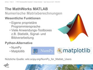 Wesentliche Funktionen
• Eigene proprietäre
Programmiersprache
• Viele Anwendungs-Toolboxes
z.B. Statistik, Signal- und
Bildverarbeitung
Python-Alternative
• NumPy
• Matplotlib
Nützliche Quelle: wiki.scipy.org/NumPy_for_Matlab_Users
> FSFE Fellowshiptreffen Düsseldorf > Andreas Schreiber • Open Source im DLR > 19.05.2015DLR.de • Folie 31
The MathWorks MATLAB
Numerische Matrixberechnungen
 