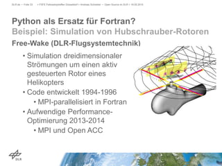 Free-Wake (DLR-Flugsystemtechnik)
• Simulation dreidimensionaler
Strömungen um einen aktiv
gesteuerten Rotor eines
Helikopters
• Code entwickelt 1994-1996
• MPI-parallelisiert in Fortran
• Aufwendige Performance-
Optimierung 2013-2014
• MPI und Open ACC
> FSFE Fellowshiptreffen Düsseldorf > Andreas Schreiber • Open Source im DLR > 19.05.2015DLR.de • Folie 33
Python als Ersatz für Fortran?
Beispiel: Simulation von Hubschrauber-Rotoren
 