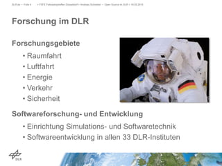 Forschungsgebiete
• Raumfahrt
• Luftfahrt
• Energie
• Verkehr
• Sicherheit
Softwareforschung- und Entwicklung
• Einrichtung Simulations- und Softwaretechnik
• Softwareentwicklung in allen 33 DLR-Instituten
> FSFE Fellowshiptreffen Düsseldorf > Andreas Schreiber • Open Source im DLR > 19.05.2015DLR.de • Folie 4
Forschung im DLR
 