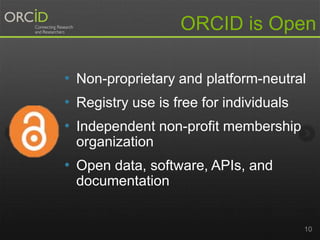 10
ORCID is Open
• Non-proprietary and platform-neutral
• Registry use is free for individuals
• Independent non-profit membership
organization
• Open data, software, APIs, and
documentation
 