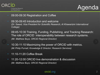 Agenda
• 09:00-09:30 Registration and Coffee
• 09:30-09:45 Introduction and welcome
(Dr. Saeed, Vice President for Scientific Research, Al Khawarizmi International
College)
• 09:45-10:30 Training, Funding, Publishing, and Tracking Research:
The role of ORCID interoperability between research systems.
(Mr. Matthew Buys, ORCID Regional Director)
• 10:30-11:10 Maximizing the power of ORCID with metrics.
(Mr Philip Purnell, Knowledge E Director: Research Services)
• 11:10-11:20 Coffee Break
• 11:20-12:00 ORCID live demonstration & discussion
(Mr. Matthew Buys, ORCID Regional Director)
orcid.org 2
 