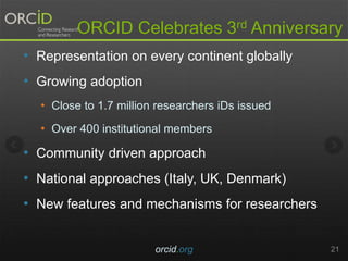 ORCID Celebrates 3rd Anniversary
• Representation on every continent globally
• Growing adoption
• Close to 1.7 million researchers iDs issued
• Over 400 institutional members
• Community driven approach
• National approaches (Italy, UK, Denmark)
• New features and mechanisms for researchers
orcid.org 21
 