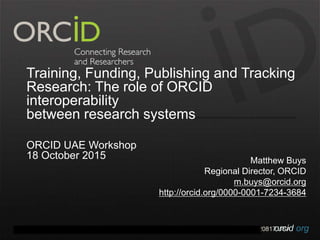 orcid.orgContact Info: p. +1-301-922-9062 a. 10411 Motor City Drive, Suite 750, Bethesda, MD 20817 USA
Training, Funding, Publishing and Tracking
Research: The role of ORCID
interoperability
between research systems
ORCID UAE Workshop
18 October 2015 Matthew Buys
Regional Director, ORCID
m.buys@orcid.org
http://orcid.org/0000-0001-7234-3684
 