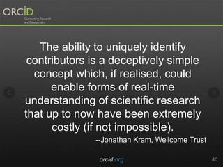 orcid.org 40
The ability to uniquely identify
contributors is a deceptively simple
concept which, if realised, could
enable forms of real-time
understanding of scientific research
that up to now have been extremely
costly (if not impossible).
--Jonathan Kram, Wellcome Trust
 