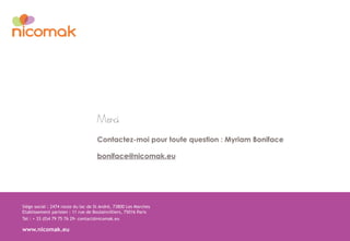 Siège social : 2474 route du lac de St André, 73800 Les Marches
Etablissement parisien : 11 rue de Boulainvilliers, 75016 Paris
Tel : + 33 (0)4 79 75 76 29- contact@nicomak.eu
www.nicomak.eu
Merci
Contactez-moi pour toute question : Myriam Boniface
boniface@nicomak.eu
 