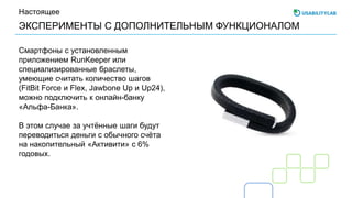 ЭКСПЕРИМЕНТЫ С ДОПОЛНИТЕЛЬНЫМ ФУНКЦИОНАЛОМ
Настоящее
Смартфоны с установленным
приложением RunKeeper или
специализированные браслеты,
умеющие считать количество шагов
(FitBit Force и Flex, Jawbone Up и Up24),
можно подключить к онлайн-банку
«Альфа-Банка».
В этом случае за учтённые шаги будут
переводиться деньги с обычного счёта
на накопительный «Активити» с 6%
годовых.
 