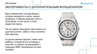 ЭКСПЕРИМЕНТЫ С ДОПОЛНИТЕЛЬНЫМ ФУНКЦИОНАЛОМ
Настоящее
Карту MasterCard «Альфа-Банка»,
которая находится в часах, можно
привязать к любому вашему счёту в
этом банке, в том числе к счёту
кредитной карты.
Так вы вдвое повышаете свои шансы на
удачный шопинг: забыть часы сложнее,
чем карточку.
А ещё вы можете вручить такие часы
ребёнку, отправляя его в поездку с
классом, и следить за расходами с
помощью SMS, приходящих на ваш
телефон.
 