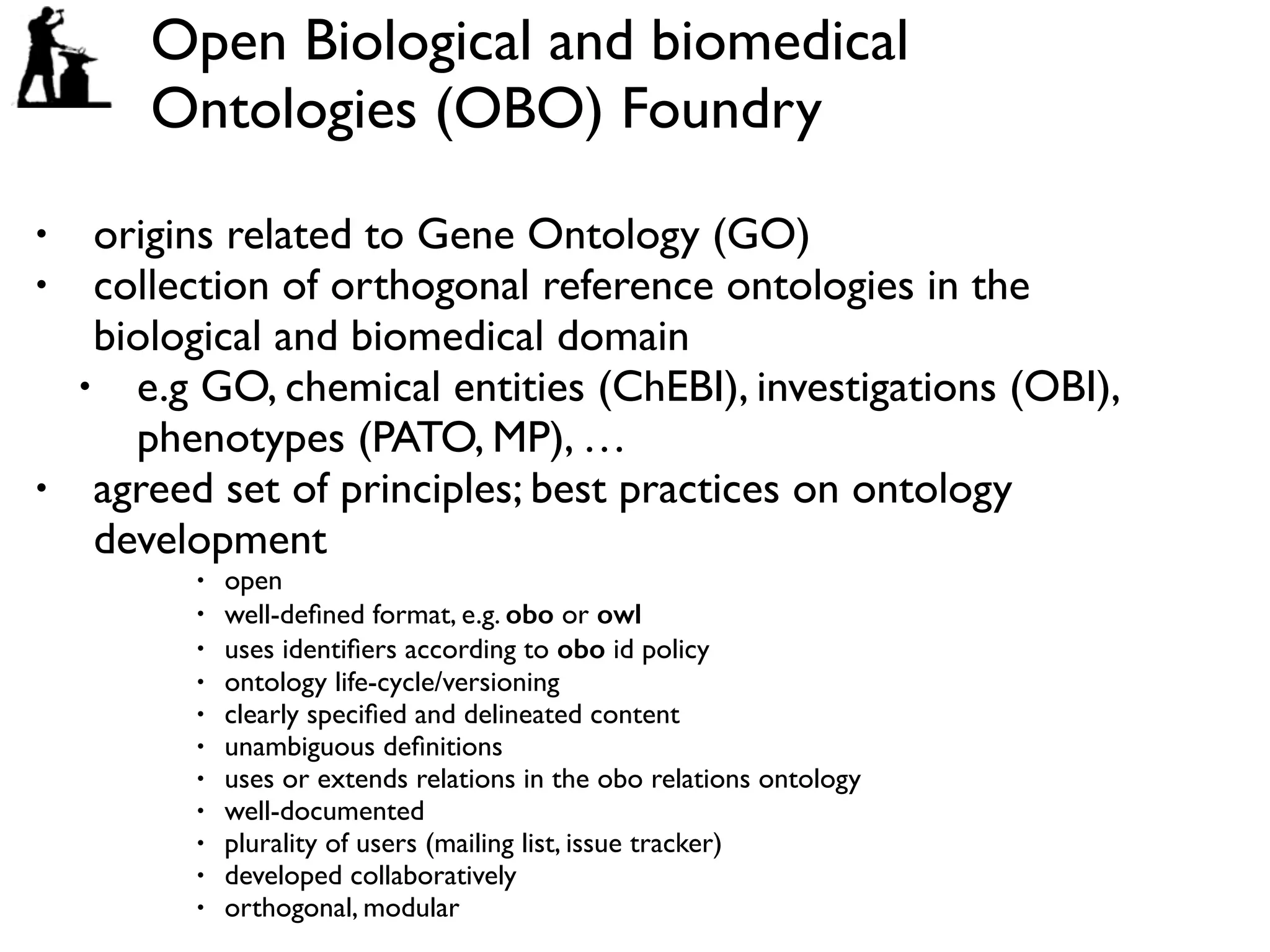 Open Biological and biomedical
Ontologies (OBO) Foundry
• origins related to Gene Ontology (GO)
• collection of orthogonal reference ontologies in the
biological and biomedical domain
• e.g GO, chemical entities (ChEBI), investigations (OBI),
phenotypes (PATO, MP), …
• agreed set of principles; best practices on ontology
development
• open
• well-deﬁned format, e.g. obo or owl
• uses identiﬁers according to obo id policy
• ontology life-cycle/versioning
• clearly speciﬁed and delineated content
• unambiguous deﬁnitions
• uses or extends relations in the obo relations ontology
• well-documented
• plurality of users (mailing list, issue tracker)
• developed collaboratively
• orthogonal, modular
 