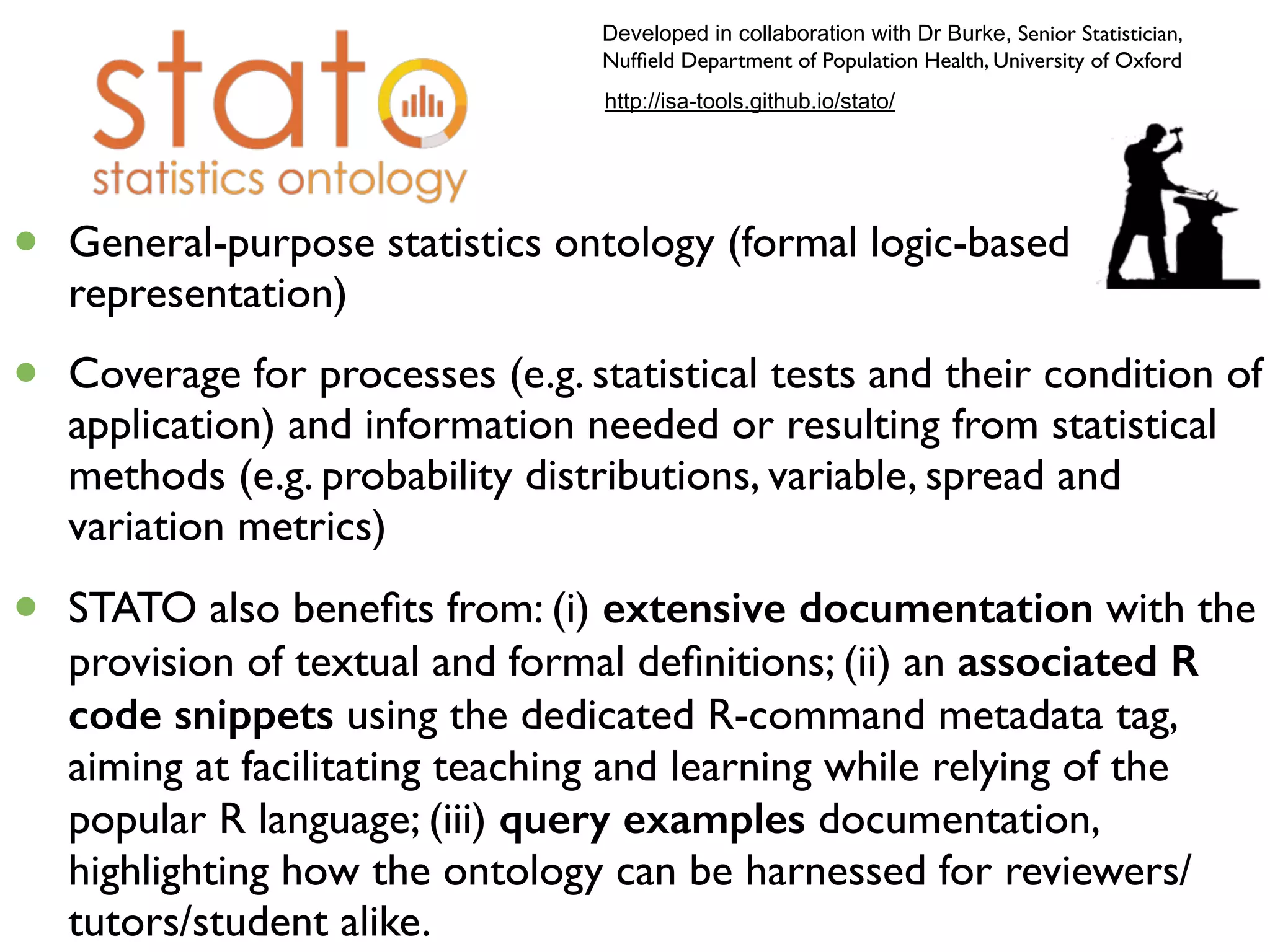 25
http://isa-tools.github.io/stato/
• General-purpose statistics ontology (formal logic-based
representation)
• Coverage for processes (e.g. statistical tests and their condition of
application) and information needed or resulting from statistical
methods (e.g. probability distributions, variable, spread and
variation metrics)
• STATO also beneﬁts from: (i) extensive documentation with the
provision of textual and formal deﬁnitions; (ii) an associated R
code snippets using the dedicated R-command metadata tag,
aiming at facilitating teaching and learning while relying of the
popular R language; (iii) query examples documentation,
highlighting how the ontology can be harnessed for reviewers/
tutors/student alike.
Developed in collaboration with Dr Burke, Senior Statistician,
Nufﬁeld Department of Population Health, University of Oxford
 