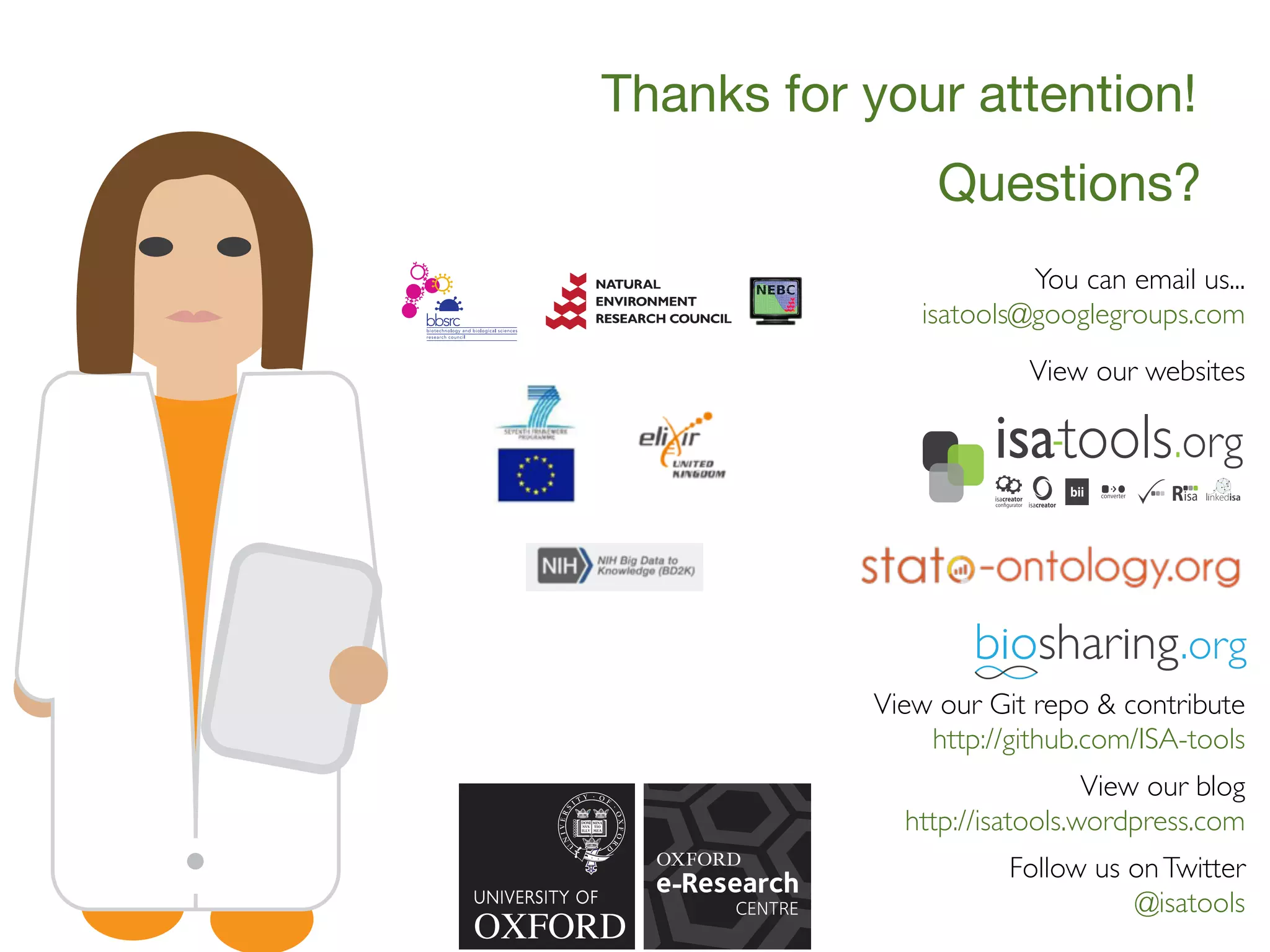 Questions?
You can email us...
isatools@googlegroups.com
View our blog
http://isatools.wordpress.com
Follow us onTwitter
@isatools
View our websites
View our Git repo & contribute
http://github.com/ISA-tools
Thanks for your attention!
 