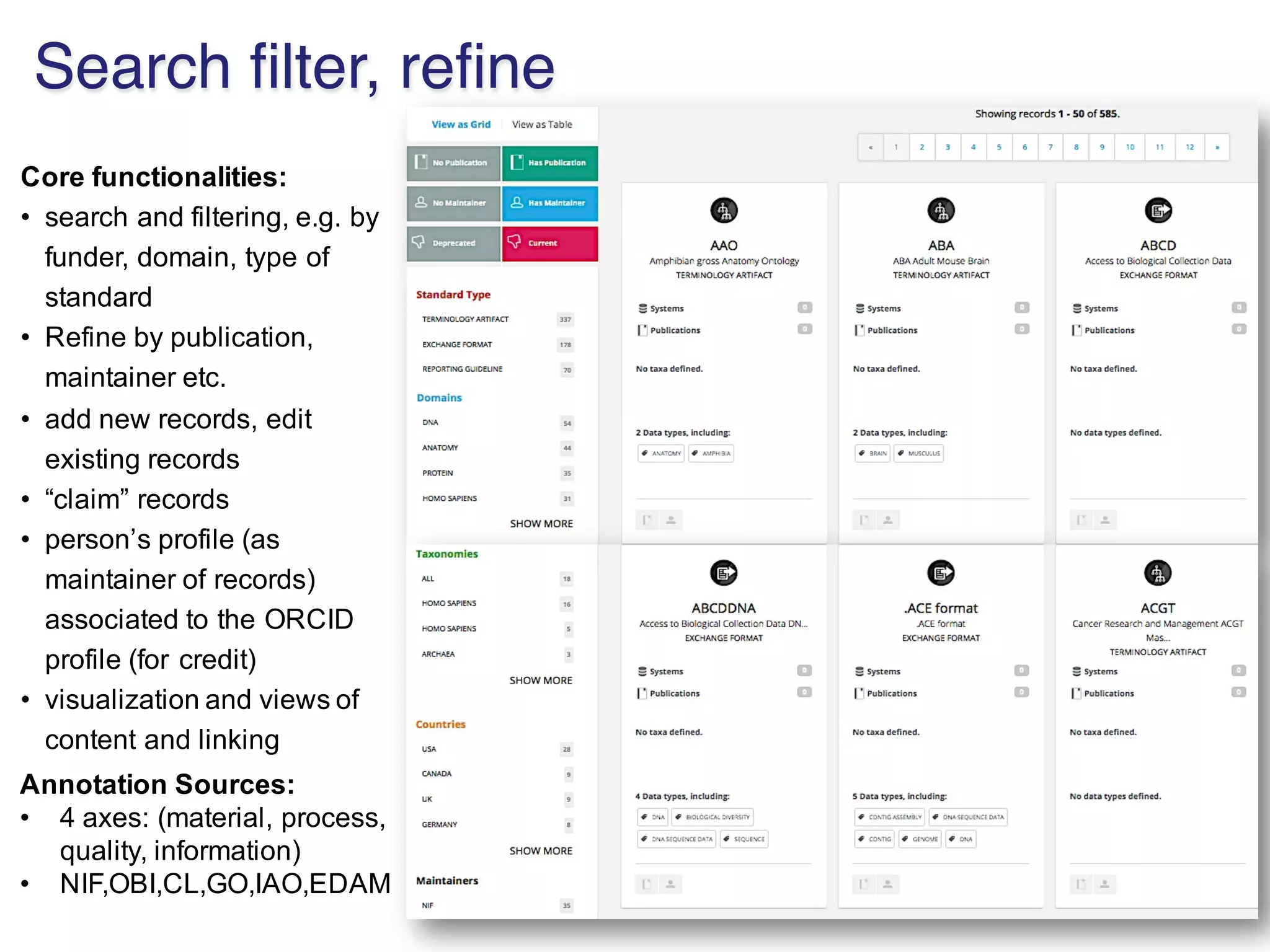 Core%functionalities:
• search(and(filtering,(e.g.(by(
funder,(domain,(type(of(
standard
• Refine(by(publication,(
maintainer(etc.
• add(new(records,(edit(
existing(records
• “claim”(records
• person’s(profile((as(
maintainer(of(records)(
associated(to(the(ORCID(
profile((for(credit)
• visualization(and(views(of(
content(and(linking
Annotation%Sources:
• 4(axes:((material,(process,(
quality,(information)
• NIF,OBI,CL,GO,IAO,EDAM
Search filter, refine
 