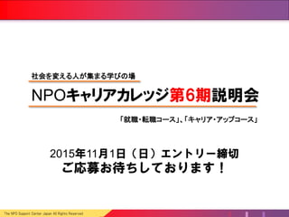 The NPO Support Center Japan All Rights Reserved
2015年11月8日（日）エントリー締切
ご応募お待ちしております！
NPOキャリアカレッジ第6期説明会
「就職・転職コース」、「キャリア・アップコース」
社会を変える人が集まる学びの場
 