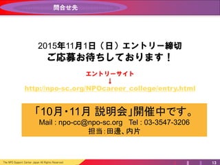 The NPO Support Center Japan All Rights Reserved 13
問合せ先
説明会開催中
Mail : npo-cc@npo-sc.org Tel : 03-3547-3206
担当：田邊、内片
2015年11月8日（日）エントリー締切
ご応募お待ちしております！
エントリーサイト
↓
http://npo-sc.org/NPOcareer_college/entry.html
 