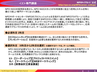 The NPO Support Center Japan All Rights Reserved 8
＜2＞専門講座
【ロジカルシンキング】 NPOの事業を行う上で不可欠な、分析と意思決定のための論理的な思考
方法とロジックツリー、MECEなどの主要なフレームワークを習得します。
【プレゼンテーション 】 知識と実践を通じて、NPOのミッションや活動内容を伝えるために不可欠な
プレゼンテーションができるようになることを目指します。
●必須科目 2科目 12~1月予定
NPO・NGOの採用担当者から、NPO・NGOスタッフが日常業務に役立つ思考とスキルを特に
備えて欲しい専門テーマに沿った講座。
NPO・NGOが必要な「ヒト・モノ・カネ」の資源を獲得するために必要な６科目から、2科目を
選択して受講（3科目以上も受講は可能だが、費用は別途必要）。学んだ内容はチームで共有、
応用講座のプランづくり内容に反映させる。
●選択科目 （6科目から2科目を選択）
NPOサポートセンターでは、NPO・企業・行政という異なるセクターの垣根を超えて活躍する
「トライセクター・リーダー」に求められる人材を育成するため、12月から「トライセクター・カレッ
ジ」を設立します。このカレッジとの連携をすることで、現役で活躍するNPOスタッフと一緒に、
即戦力として役立つ思考とビジネススキルを学びます。
ここでの主体的な学びが次の応用講座でのアウトプットに繋がります。
ヒト ：【リーダーシップ】【プロジェクトマネジメント】
モノ： 【マーケティング】【WEBマーケティング】
カネ：【財務会計】【資金調達】
NPOｷｬﾘｱｶﾚｯｼﾞ公式
http://npo-sc.org/NPOcareer_college/
 