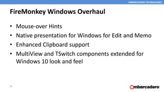 EMBARCADERO TECHNOLOGIES
FireMonkey Windows Overhaul
• Mouse-over Hints
• Native presentation for Windows for Edit and Memo
• Enhanced Clipboard support
• MultiView and TSwitch components extended for
Windows 10 look and feel
10
 